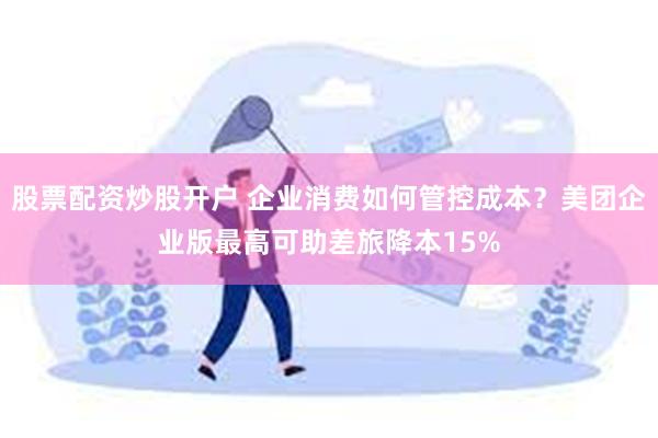 股票配资炒股开户 企业消费如何管控成本？美团企业版最高可助差旅降本15%