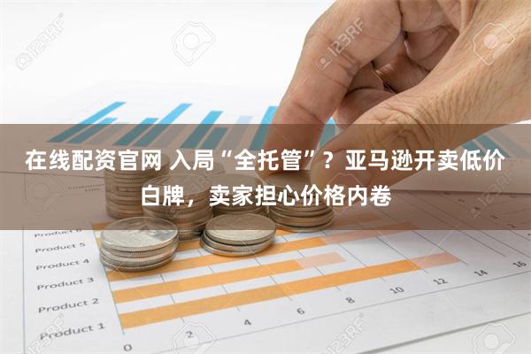 在线配资官网 入局“全托管”？亚马逊开卖低价白牌，卖家担心价格内卷