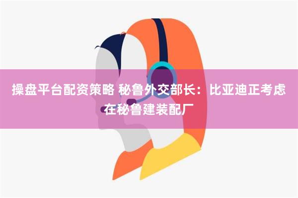 操盘平台配资策略 秘鲁外交部长：比亚迪正考虑在秘鲁建装配厂