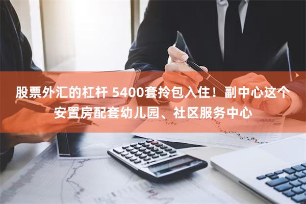 股票外汇的杠杆 5400套拎包入住！副中心这个安置房配套幼儿园、社区服务中心