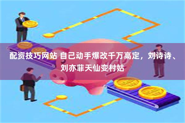 配资技巧网站 自己动手爆改千万高定，刘诗诗、刘亦菲天仙变村姑