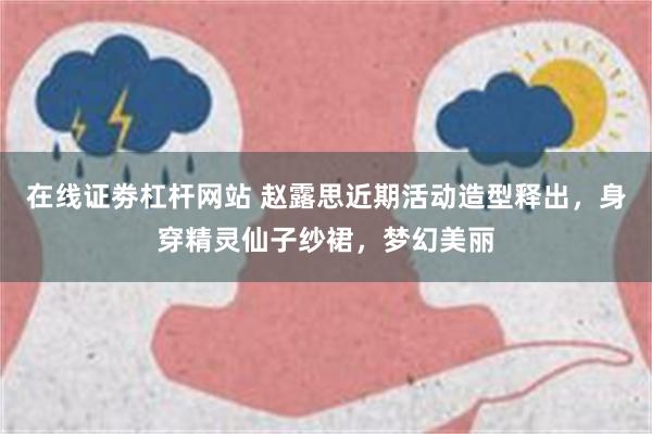 在线证劵杠杆网站 赵露思近期活动造型释出，身穿精灵仙子纱裙，梦幻美丽