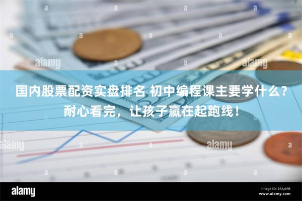 国内股票配资实盘排名 初中编程课主要学什么？耐心看完，让孩子赢在起跑线！