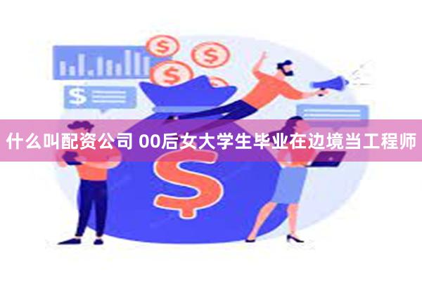 什么叫配资公司 00后女大学生毕业在边境当工程师