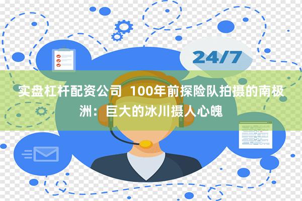 实盘杠杆配资公司  100年前探险队拍摄的南极洲：巨大的冰川摄人心魄