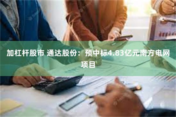 加杠杆股市 通达股份：预中标4.83亿元南方电网项目