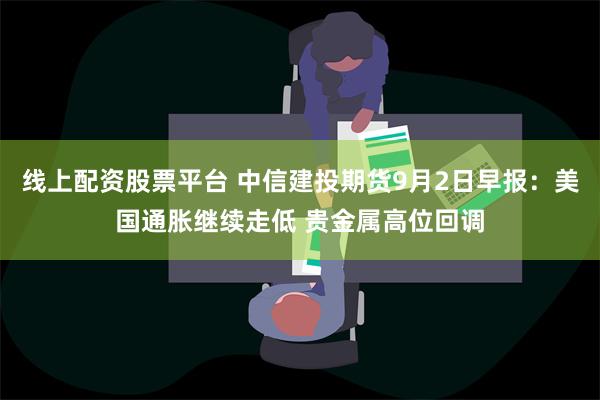 线上配资股票平台 中信建投期货9月2日早报：美国通胀继续走低 贵金属高位回调