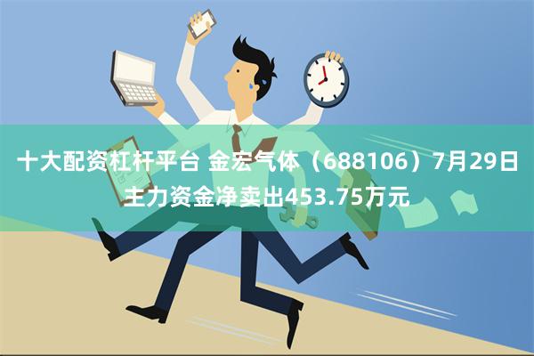 十大配资杠杆平台 金宏气体（688106）7月29日主力资金净卖出453.75万元