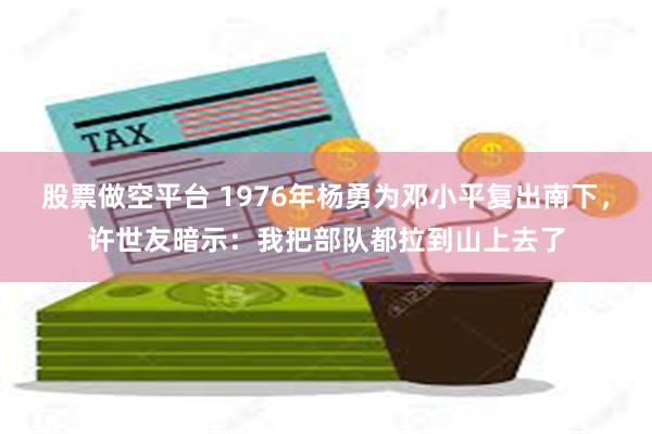 股票做空平台 1976年杨勇为邓小平复出南下，许世友暗示：我把部队都拉到山上去了