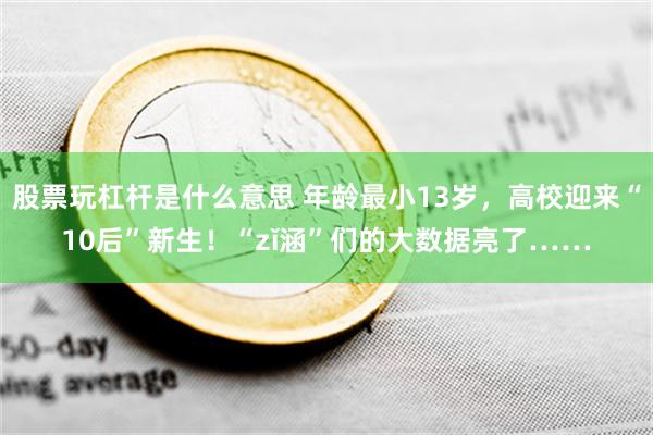 股票玩杠杆是什么意思 年龄最小13岁，高校迎来“10后”新生！“zǐ涵”们的大数据亮了……