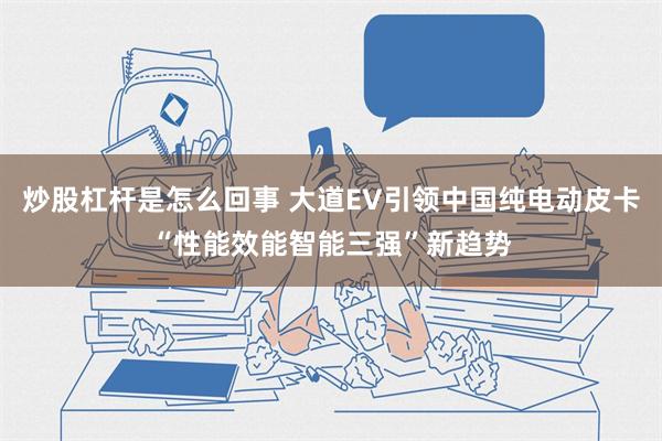 炒股杠杆是怎么回事 大道EV引领中国纯电动皮卡“性能效能智能三强”新趋势