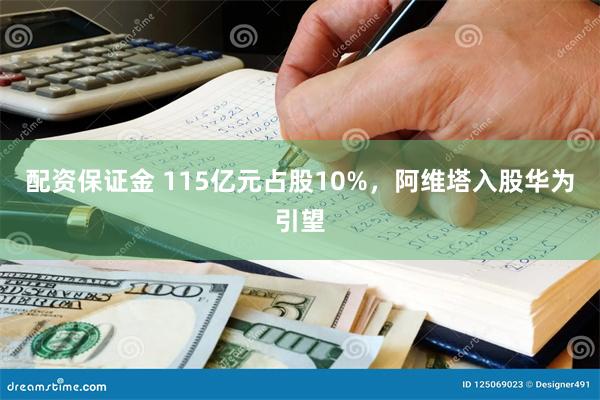 配资保证金 115亿元占股10%，阿维塔入股华为引望