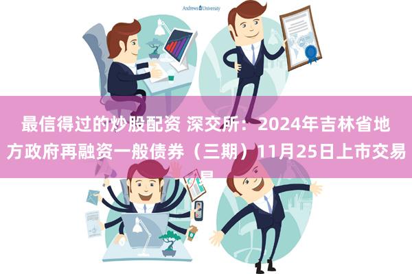 最信得过的炒股配资 深交所：2024年吉林省地方政府再融资一般债券（三期）11月25日上市交易