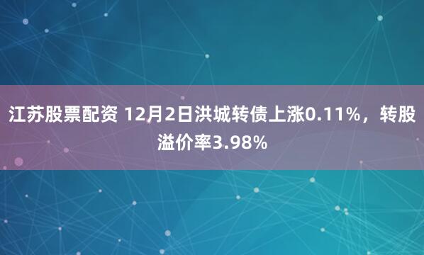 江苏股票配资 12月2日洪城转债上涨0.11%，转股溢价率3.98%