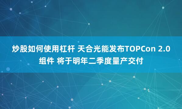 炒股如何使用杠杆 天合光能发布TOPCon 2.0组件 将于明年二季度量产交付