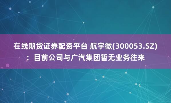 在线期货证券配资平台 航宇微(300053.SZ)：目前公司与广汽集团暂无业务往来