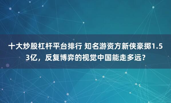 十大炒股杠杆平台排行 知名游资方新侠豪掷1.53亿，反复博弈的视觉中国能走多远？