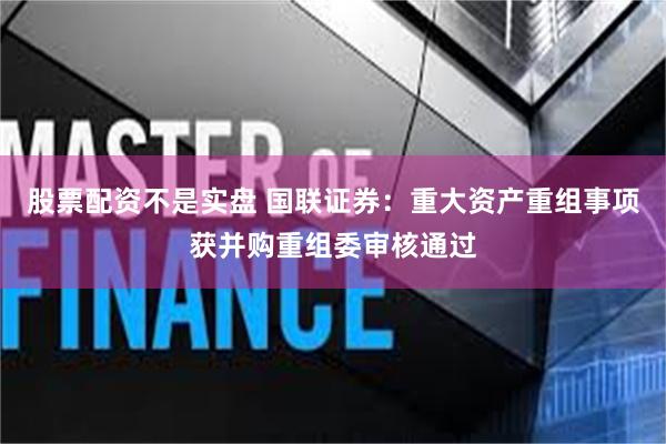 股票配资不是实盘 国联证券：重大资产重组事项获并购重组委审核通过