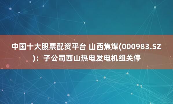 中国十大股票配资平台 山西焦煤(000983.SZ)：子公司西山热电发电机组关停