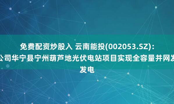 免费配资炒股入 云南能投(002053.SZ)：子公司华宁县宁州葫芦地光伏电站项目实现全容量并网发电