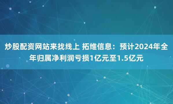 炒股配资网站来找线上 拓维信息：预计2024年全年归属净利润亏损1亿元至1.5亿元