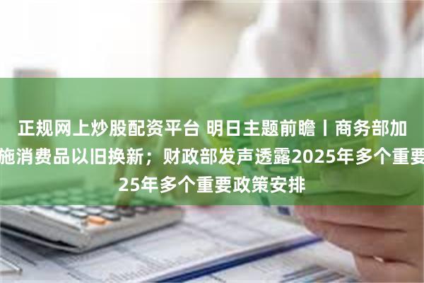 正规网上炒股配资平台 明日主题前瞻丨商务部加力扩围实施消费品以旧换新；财政部发声透露2025年多个重要政策安排