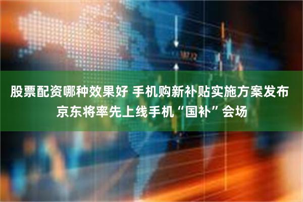 股票配资哪种效果好 手机购新补贴实施方案发布 京东将率先上线手机“国补”会场