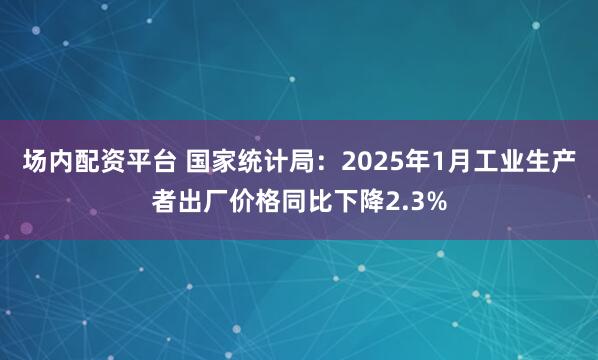 场内配资平台 国家统计局：2025年1月工业生产者出厂价格同比下降2.3%