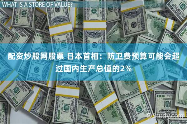 配资炒股网股票 日本首相：防卫费预算可能会超过国内生产总值的2%