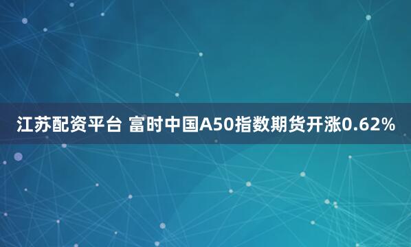 江苏配资平台 富时中国A50指数期货开涨0.62%