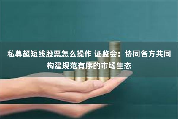 私募超短线股票怎么操作 证监会：协同各方共同构建规范有序的市场生态