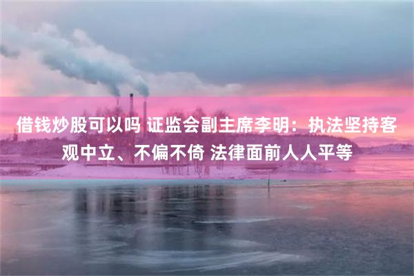 借钱炒股可以吗 证监会副主席李明：执法坚持客观中立、不偏不倚 法律面前人人平等