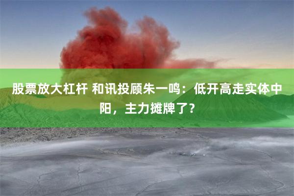 股票放大杠杆 和讯投顾朱一鸣：低开高走实体中阳，主力摊牌了？