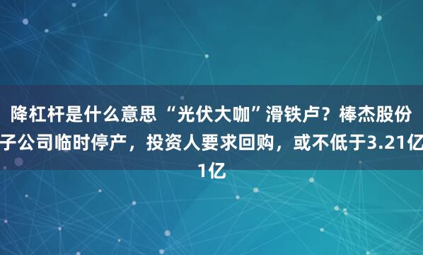 降杠杆是什么意思 “光伏大咖”滑铁卢？棒杰股份子公司临时停产，投资人要求回购，或不低于3.21亿