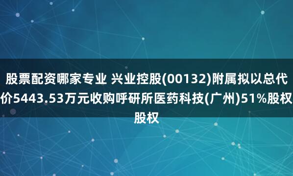 股票配资哪家专业 兴业控股(00132)附属拟以总代价5443.53万元收购呼研所医药科技(广州)51%股权