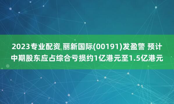 2023专业配资 丽新国际(00191)发盈警 预计中期股东应占综合亏损约1亿港元至1.5亿港元