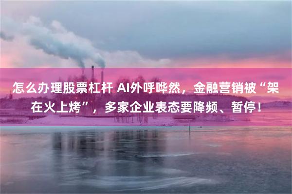 怎么办理股票杠杆 AI外呼哗然，金融营销被“架在火上烤”，多家企业表态要降频、暂停！