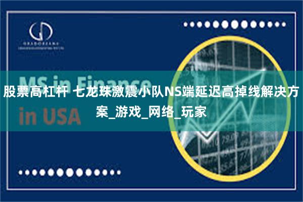 股票高杠杆 七龙珠激震小队NS端延迟高掉线解决方案_游戏_网络_玩家