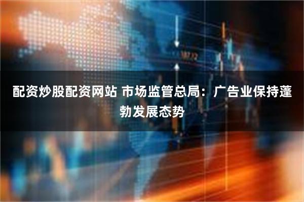 配资炒股配资网站 市场监管总局：广告业保持蓬勃发展态势
