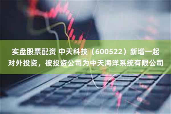 实盘股票配资 中天科技（600522）新增一起对外投资，被投资公司为中天海洋系统有限公司