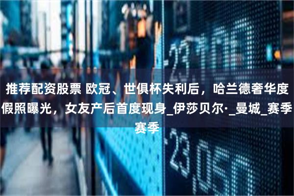 推荐配资股票 欧冠、世俱杯失利后，哈兰德奢华度假照曝光，女友产后首度现身_伊莎贝尔·_曼城_赛季
