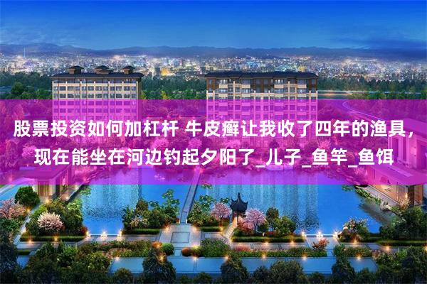 股票投资如何加杠杆 牛皮癣让我收了四年的渔具，现在能坐在河边钓起夕阳了_儿子_鱼竿_鱼饵