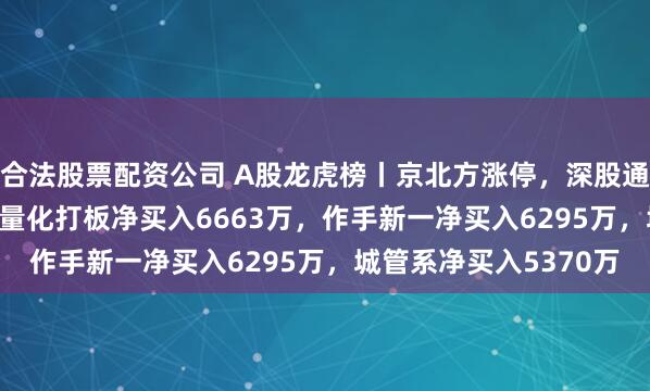 合法股票配资公司 A股龙虎榜丨京北方涨停，深股通净买入1.76亿，游资量化打板净买入6663万，作手新一净买入6295万，城管系净买入5370万