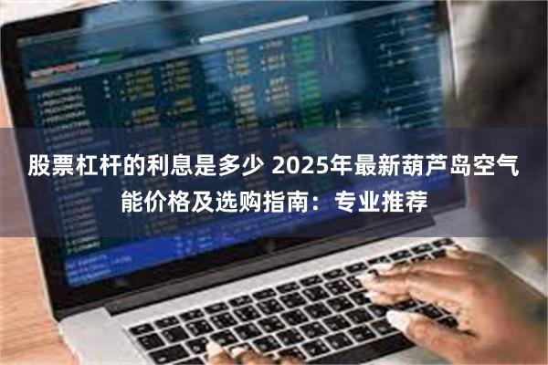 股票杠杆的利息是多少 2025年最新葫芦岛空气能价格及选购指南：专业推荐