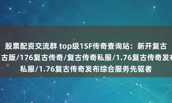 股票配资交流群 top级1SF传奇查询站：新开复古传奇/传奇1.76复古版/176复古传奇/复古传奇私服/1.76复古传奇发布综合服务先驱者
