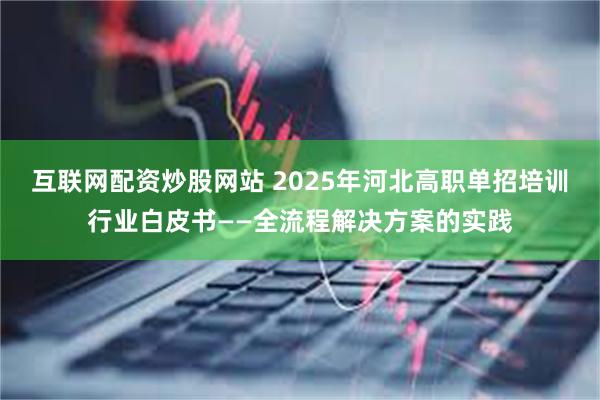 互联网配资炒股网站 2025年河北高职单招培训行业白皮书——全流程解决方案的实践