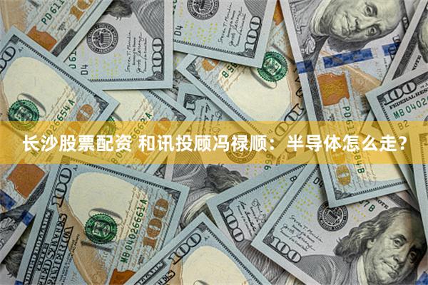 长沙股票配资 和讯投顾冯禄顺：半导体怎么走？